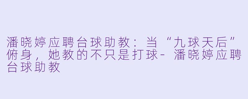 潘晓婷应聘台球助教:当“九球天后”俯身,她教的不只是打球-潘晓婷应聘台球助教