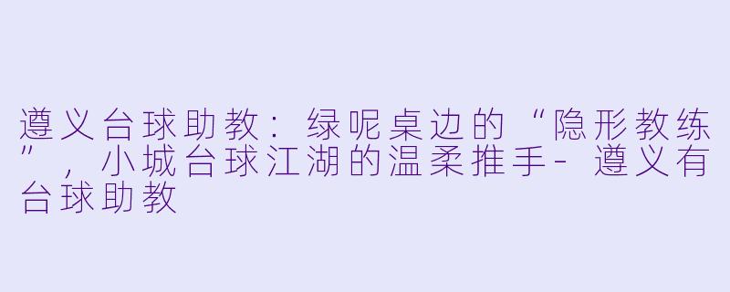 遵义台球助教:绿呢桌边的“隐形教练”,小城台球江湖的温柔推手-遵义有台球助教