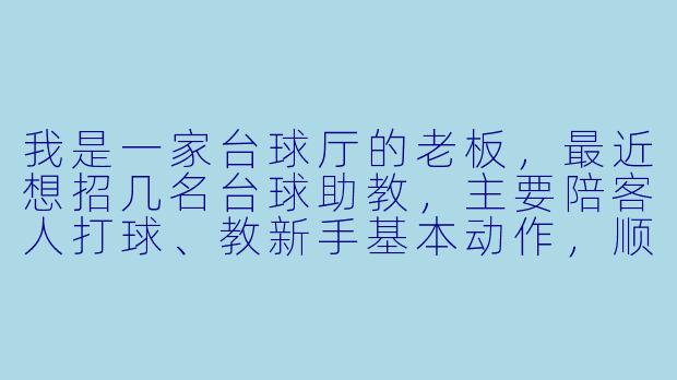 我是一家台球厅的老板,最近想招几名台球助教,主要陪客人打球、教新手基本动作,顺便带动一下人气。请问有什么靠谱的招聘渠道和招聘要求?薪资一般怎么定比较合适?