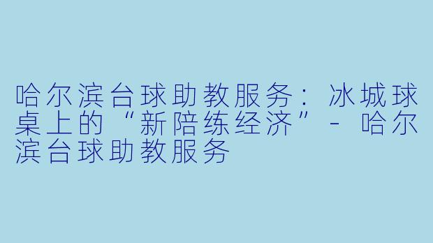 哈尔滨台球助教服务:冰城球桌上的“新陪练经济”-哈尔滨台球助教服务