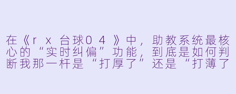在《rx台球04》中,助教系统最核心的“实时纠偏”功能,到底是如何判断我那一杆是“打厚了”还是“打薄了”的?它会不会只是简单地把球弹开后的轨迹录下来再回放给我看?-rx台球04助教