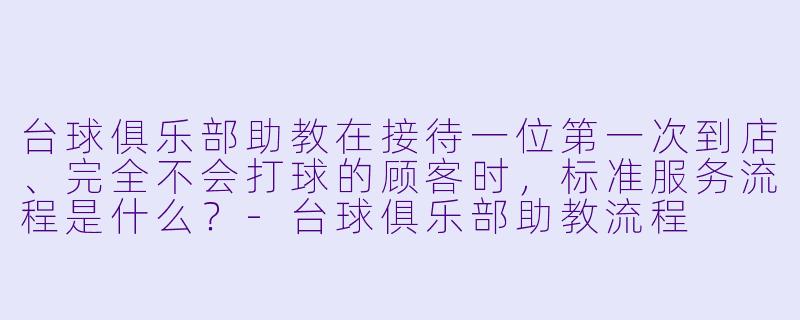 台球俱乐部助教在接待一位第一次到店、完全不会打球的顾客时,标准服务流程是什么?-台球俱乐部助教流程