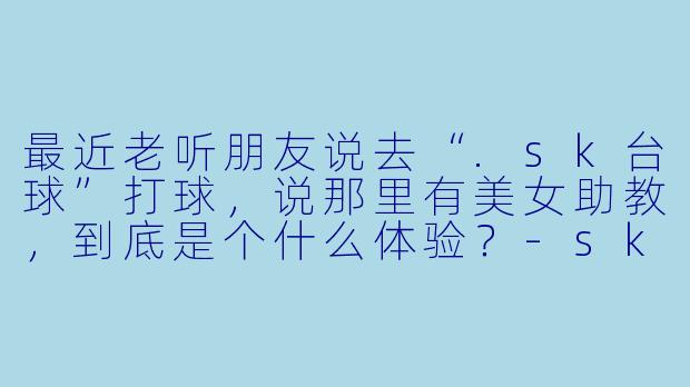 最近老听朋友说去“.sk台球”打球,说那里有美女助教,到底是个什么体验?-sk台球美女助教