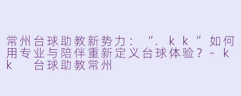 常州台球助教新势力:“.kk”如何用专业与陪伴重新定义台球体验?-kk 台球助教常州