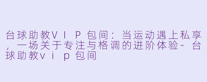 台球助教VIP包间:当运动遇上私享,一场关于专注与格调的进阶体验-台球助教vip包间