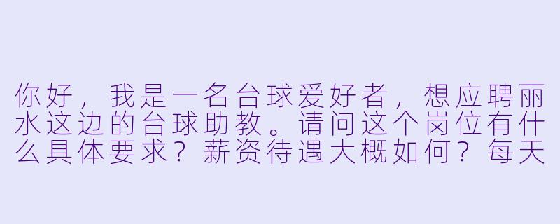 你好，我是一名台球爱好者，想应聘丽水这边的台球助教。请问这个岗位有什么具体要求？薪资待遇大概如何？每天的工作内容主要是什么？-台球助教丽水招聘