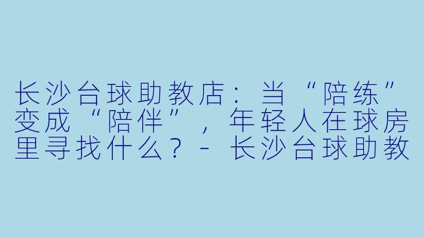 长沙台球助教店:当“陪练”变成“陪伴”,年轻人在球房里寻找什么?-长沙台球助教店