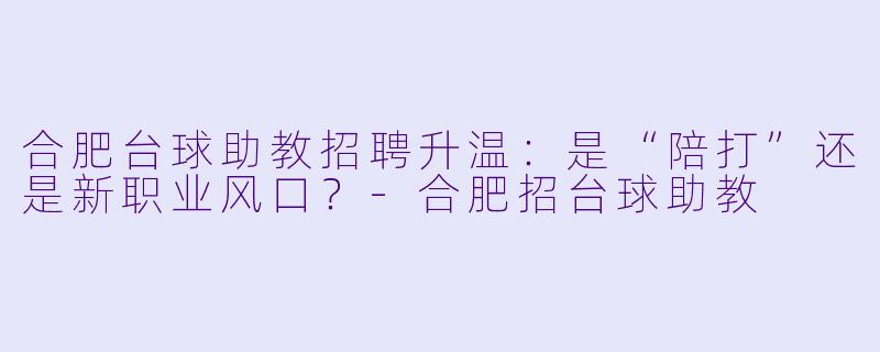 合肥台球助教招聘升温:是“陪打”还是新职业风口?-合肥招台球助教