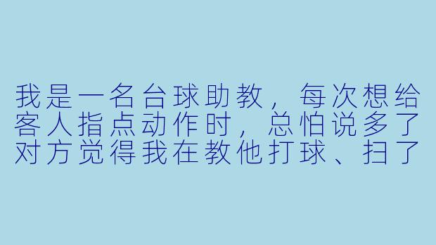 我是一名台球助教,每次想给客人指点动作时,总怕说多了对方觉得我在教他打球、扫了兴致;说少了又显得不专业。请问在陪打过程中,该怎么说话才既能让客人接受建议,又不破坏气氛?-台球助教说话技巧