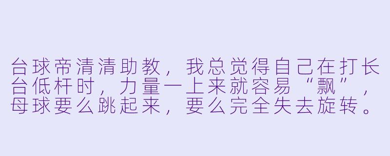 台球帝清清助教，我总觉得自己在打长台低杆时，力量一上来就容易“飘”，母球要么跳起来，要么完全失去旋转。这到底是我出杆的问题，还是我瞄点压根就错了？-台球帝清清助教