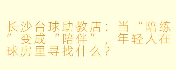 长沙台球助教店:当“陪练”变成“陪伴”,年轻人在球房里寻找什么?