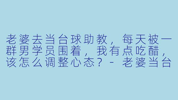老婆去当台球助教,每天被一群男学员围着,我有点吃醋,该怎么调整心态?-老婆当台球助教