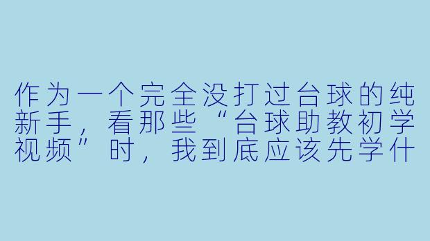 作为一个完全没打过台球的纯新手,看那些“台球助教初学视频”时,我到底应该先学什么?是直接学怎么瞄准和发力,还是先学别的?感觉视频里讲得都太杂了,抓不住重点。-台球助教初学视频