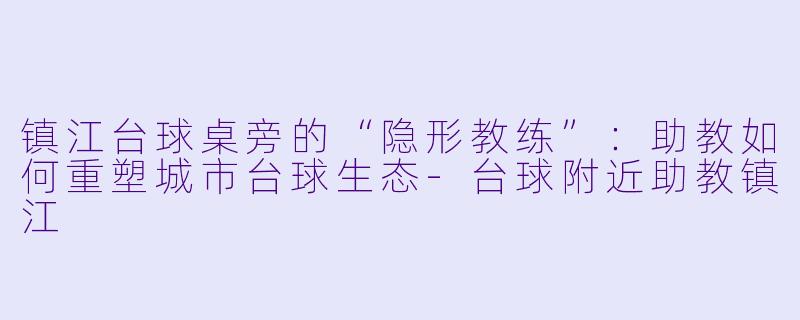 镇江台球桌旁的“隐形教练”:助教如何重塑城市台球生态-台球附近助教镇江