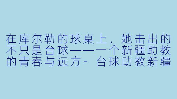 在库尔勒的球桌上,她击出的不只是台球——一个新疆助教的青春与远方-台球助教新疆库尔勒